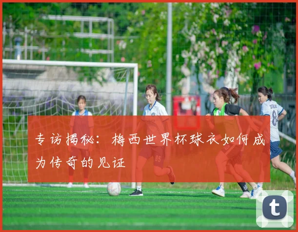 专访揭秘：梅西世界杯球衣如何成为传奇的见证